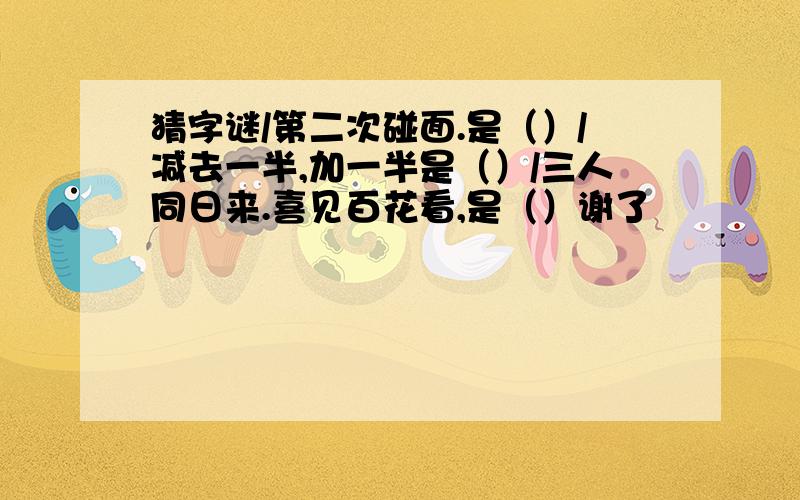 猜字谜/第二次碰面.是（）/减去一半,加一半是（）/三人同日来.喜见百花看,是（）谢了