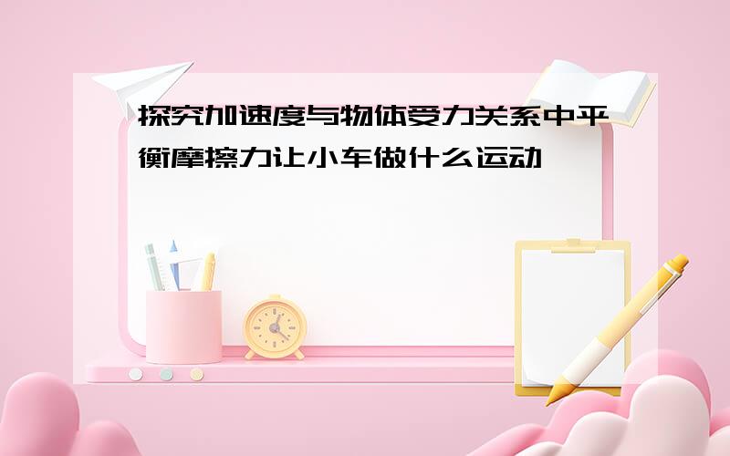 探究加速度与物体受力关系中平衡摩擦力让小车做什么运动