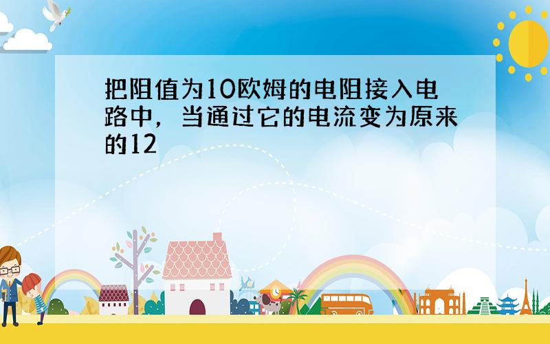 把阻值为10欧姆的电阻接入电路中，当通过它的电流变为原来的12