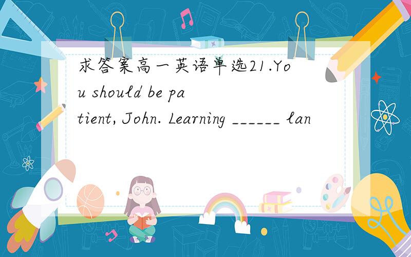 求答案高一英语单选21.You should be patient, John. Learning ______ lan