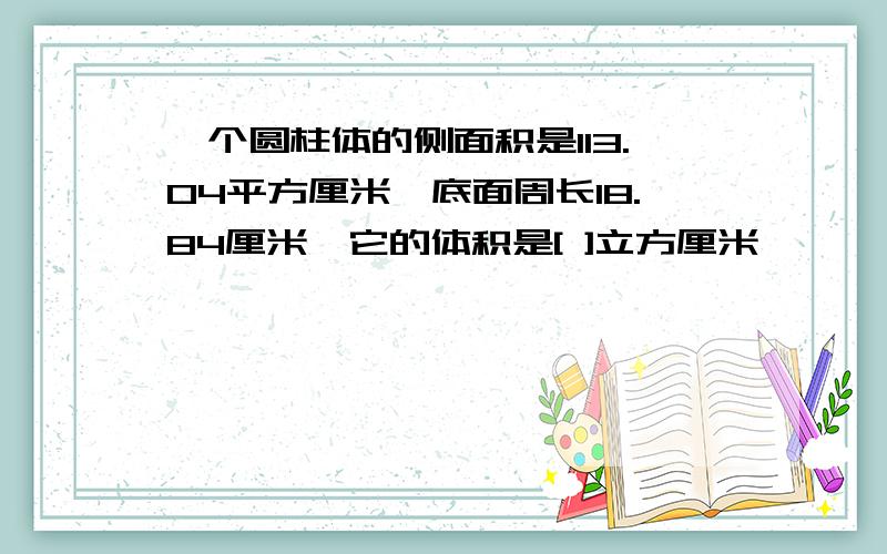 一个圆柱体的侧面积是113.04平方厘米,底面周长18.84厘米,它的体积是[ ]立方厘米