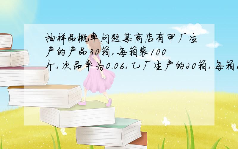 抽样品概率问题某商店有甲厂生产的产品30箱,每箱装100个,次品率为0.06,乙厂生产的20箱,每箱120个,次品率为0