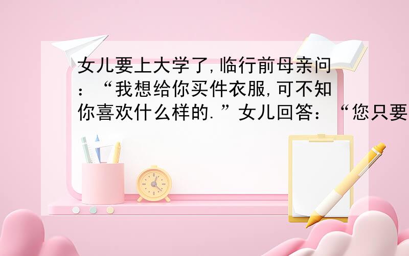 女儿要上大学了,临行前母亲问：“我想给你买件衣服,可不知你喜欢什么样的.”女儿回答：“您只要把服装店里您瞧着最不顺眼的衣