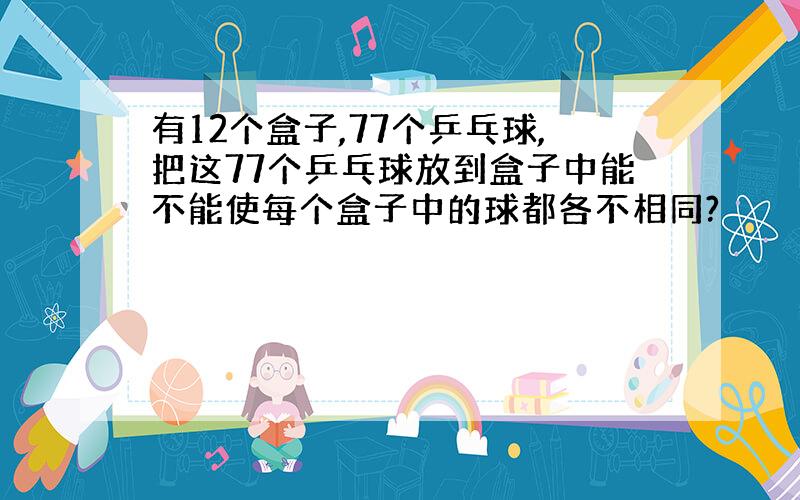 有12个盒子,77个乒乓球,把这77个乒乓球放到盒子中能不能使每个盒子中的球都各不相同?