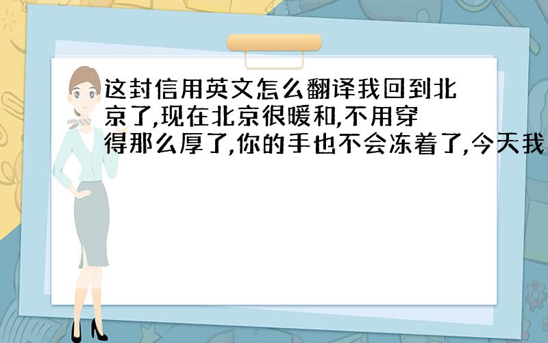 这封信用英文怎么翻译我回到北京了,现在北京很暖和,不用穿得那么厚了,你的手也不会冻着了,今天我路过鼓楼,走过我们一起走过