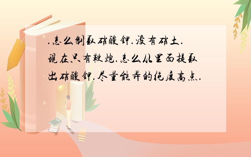 .怎么制取硝酸钾.没有硝土.现在只有鞭炮.怎么从里面提取出硝酸钾.尽量能弄的纯度高点.