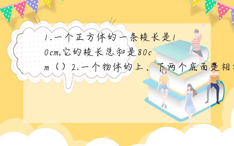 1.一个正方体的一条棱长是10cm,它的棱长总和是80cm（）2.一个物体的上、下两个底面是相等的两个圆,这个物体一定是