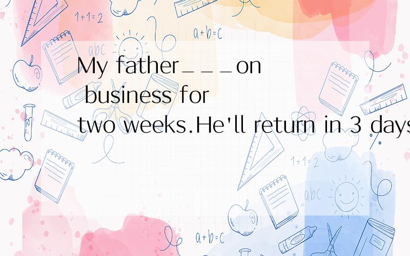 My father___on business for two weeks.He'll return in 3 days