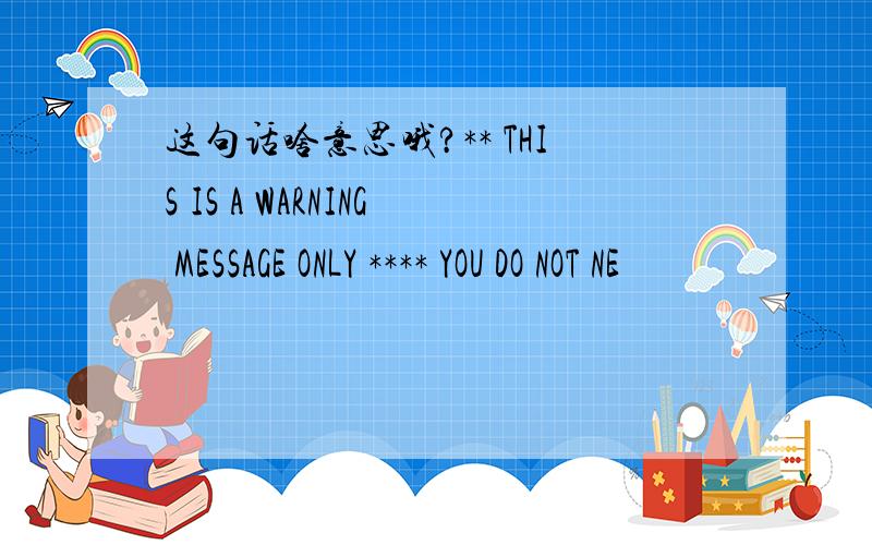 这句话啥意思哦?** THIS IS A WARNING MESSAGE ONLY **** YOU DO NOT NE