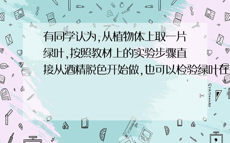 有同学认为,从植物体上取一片绿叶,按照教材上的实验步骤直接从酒精脱色开始做,也可以检验绿叶在光下制造的有机物是否为淀粉?