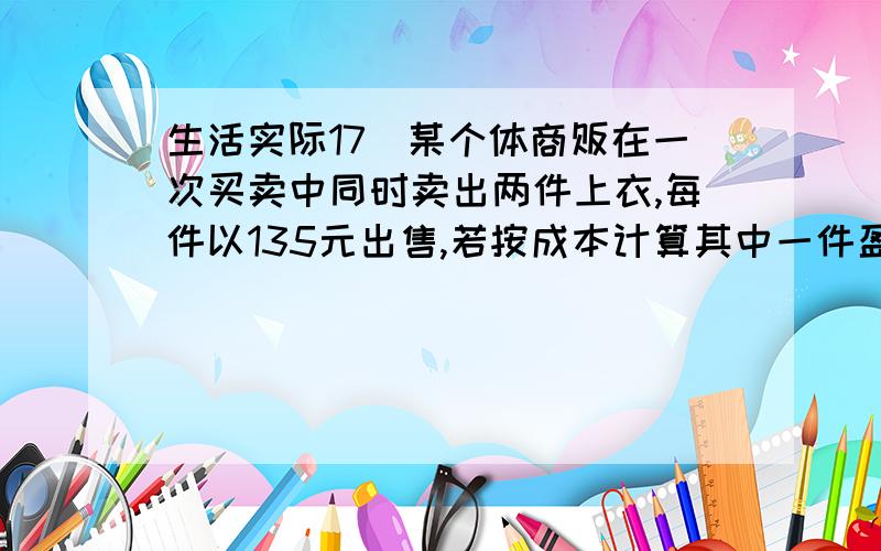 生活实际17．某个体商贩在一次买卖中同时卖出两件上衣,每件以135元出售,若按成本计算其中一件盈利25%,另一件亏本25