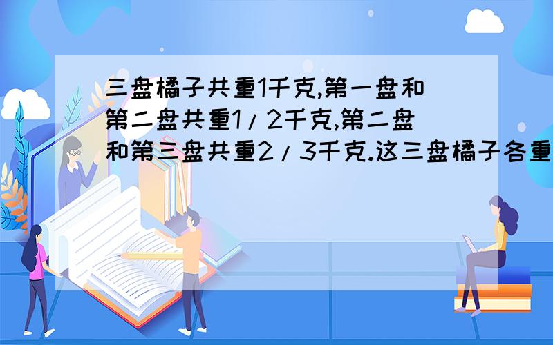 三盘橘子共重1千克,第一盘和第二盘共重1/2千克,第二盘和第三盘共重2/3千克.这三盘橘子各重多少千克?