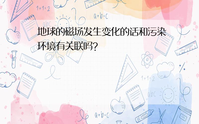 地球的磁场发生变化的话和污染环境有关联吗?