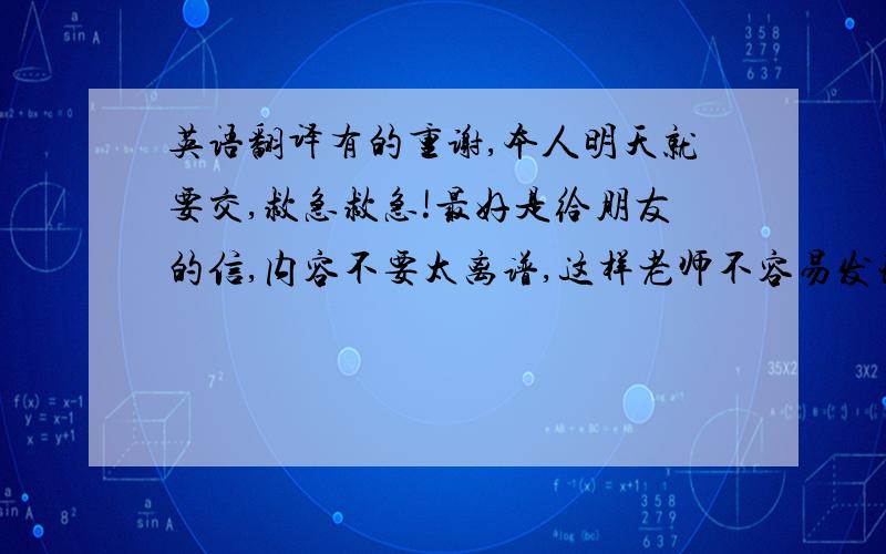 英语翻译有的重谢,本人明天就要交,救急救急!最好是给朋友的信,内容不要太离谱,这样老师不容易发现!大多是废话和问候.