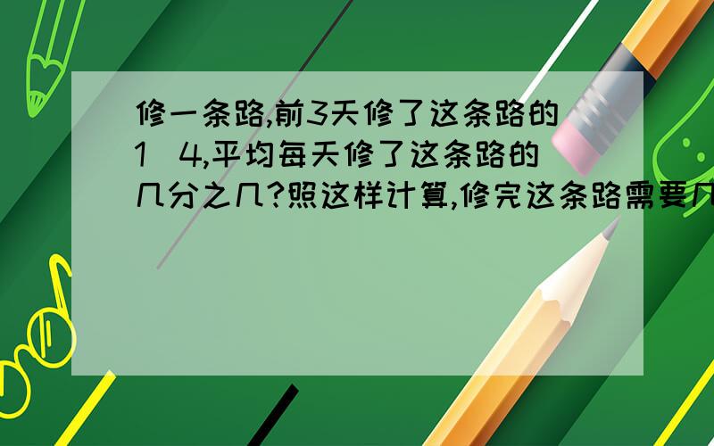 修一条路,前3天修了这条路的1／4,平均每天修了这条路的几分之几?照这样计算,修完这条路需要几天?