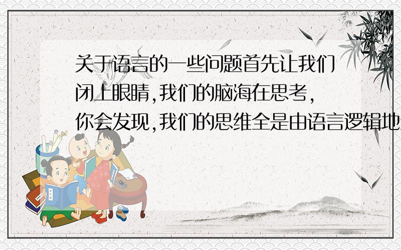 关于语言的一些问题首先让我们闭上眼睛,我们的脑海在思考,你会发现,我们的思维全是由语言逻辑地组织起来的.而语言有其语法,