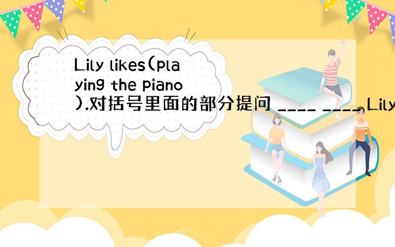 Lily likes(playing the piano).对括号里面的部分提问 ____ ____ Lily_____