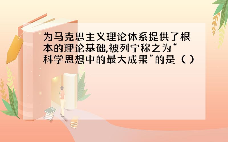 为马克思主义理论体系提供了根本的理论基础,被列宁称之为“科学思想中的最大成果”的是（ ）