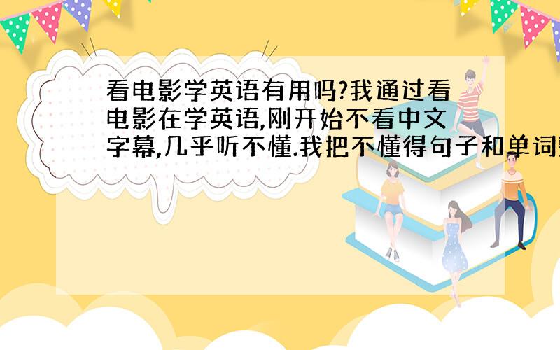 看电影学英语有用吗?我通过看电影在学英语,刚开始不看中文字幕,几乎听不懂.我把不懂得句子和单词整理在笔记本上,并背了下来