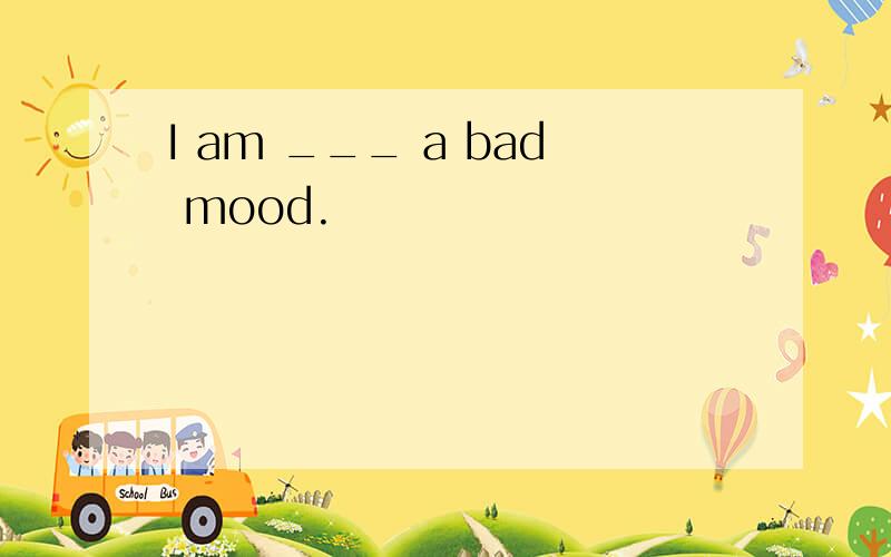 I am ___ a bad mood.