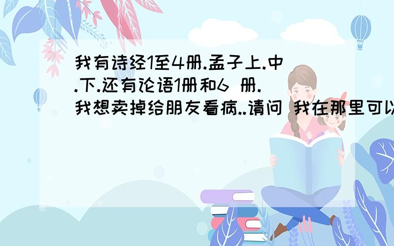 我有诗经1至4册.孟子上.中.下.还有论语1册和6 册.我想卖掉给朋友看病..请问 我在那里可以卖掉啊?