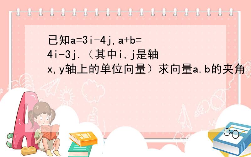 已知a=3i-4j,a+b=4i-3j.（其中i,j是轴x,y轴上的单位向量）求向量a.b的夹角