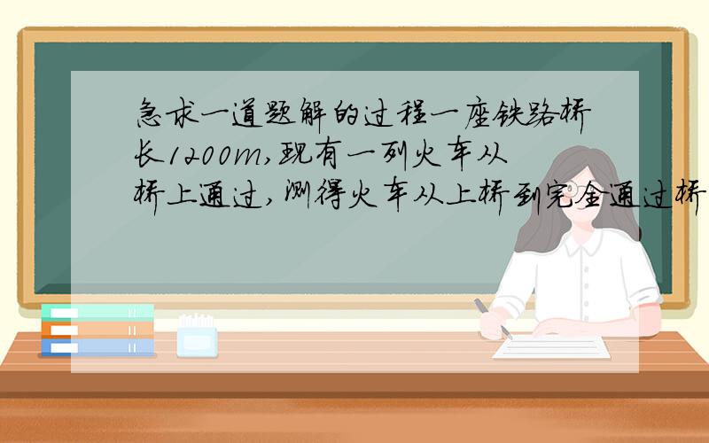 急求一道题解的过程一座铁路桥长1200m,现有一列火车从桥上通过,测得火车从上桥到完全通过桥共用时50s,整个火车在桥上