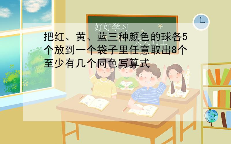 把红、黄、蓝三种颜色的球各5个放到一个袋子里任意取出8个至少有几个同色写算式