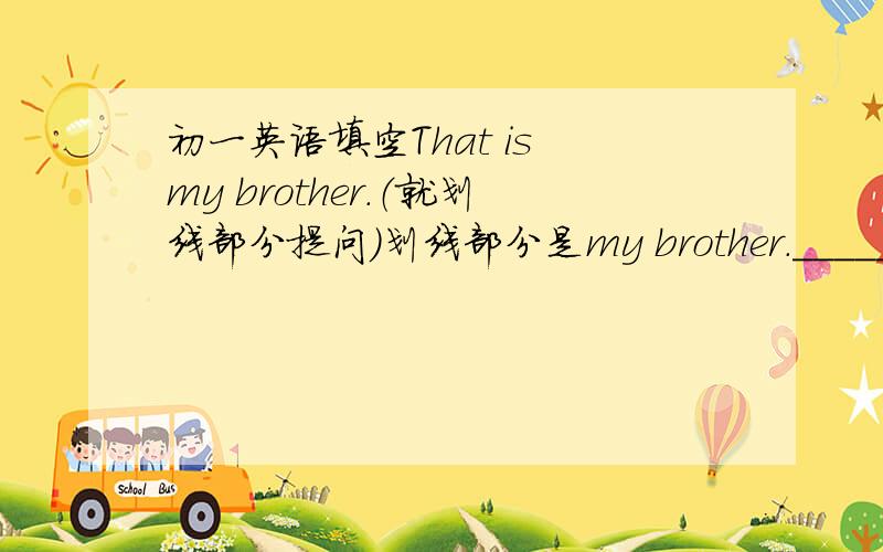 初一英语填空That is my brother.（就划线部分提问）划线部分是my brother.______ ___