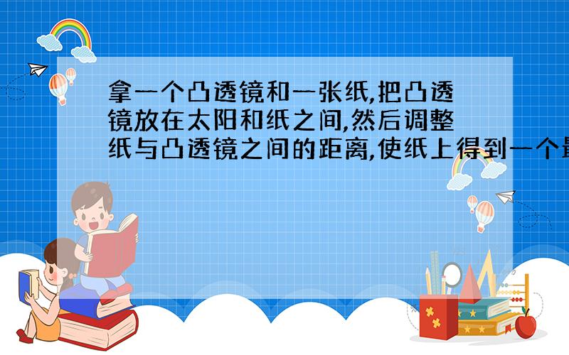 拿一个凸透镜和一张纸,把凸透镜放在太阳和纸之间,然后调整纸与凸透镜之间的距离,使纸上得到一个最小、最亮的光斑,这时测得纸