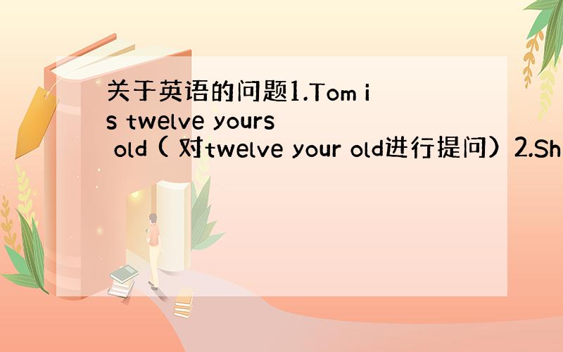 关于英语的问题1.Tom is twelve yours old ( 对twelve your old进行提问）2.Sh