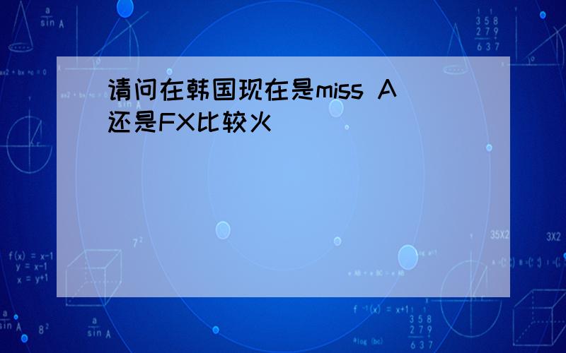 请问在韩国现在是miss A还是FX比较火