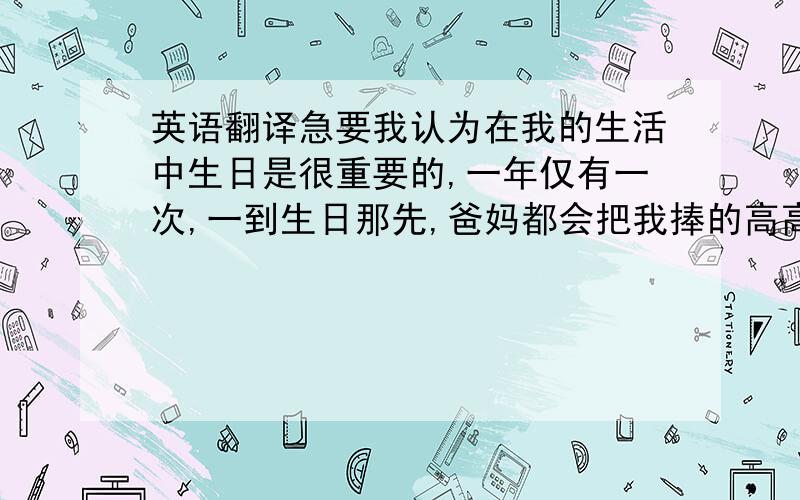 英语翻译急要我认为在我的生活中生日是很重要的,一年仅有一次,一到生日那先,爸妈都会把我捧的高高的,让我有机会当小公主,在