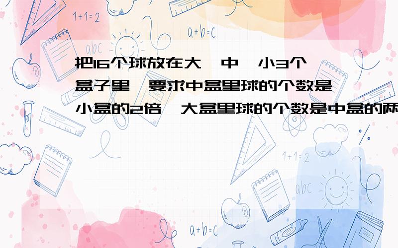 把16个球放在大、中、小3个盒子里,要求中盒里球的个数是小盒的2倍,大盒里球的个数是中盒的两倍,