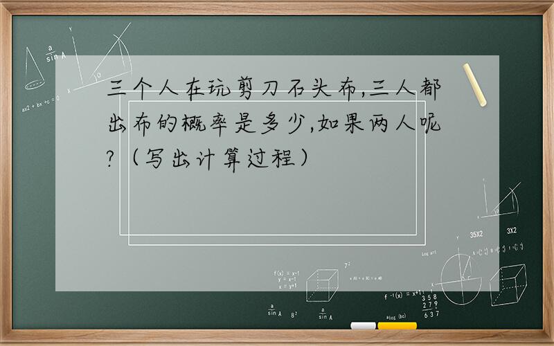 三个人在玩剪刀石头布,三人都出布的概率是多少,如果两人呢?（写出计算过程）