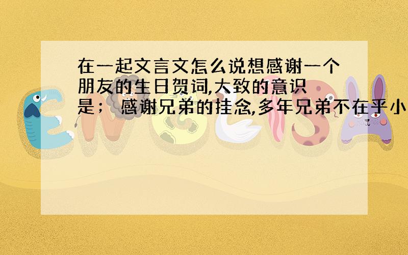 在一起文言文怎么说想感谢一个朋友的生日贺词,大致的意识 是； 感谢兄弟的挂念,多年兄弟不在乎小节,分离了很长时间很是挂念