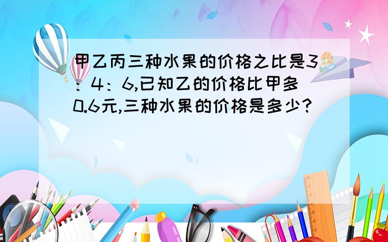 甲乙丙三种水果的价格之比是3：4：6,已知乙的价格比甲多0.6元,三种水果的价格是多少?