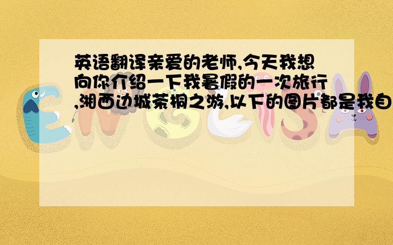 英语翻译亲爱的老师,今天我想向你介绍一下我暑假的一次旅行,湘西边城茶桐之游,以下的图片都是我自己当时玩耍时拍摄的,在这里