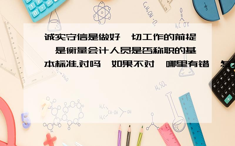 诚实守信是做好一切工作的前提,是衡量会计人员是否称职的基本标准.对吗,如果不对,哪里有错,怎么改?