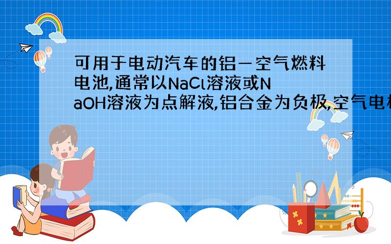 可用于电动汽车的铝—空气燃料电池,通常以NaCl溶液或NaOH溶液为点解液,铝合金为负极,空气电极为正极