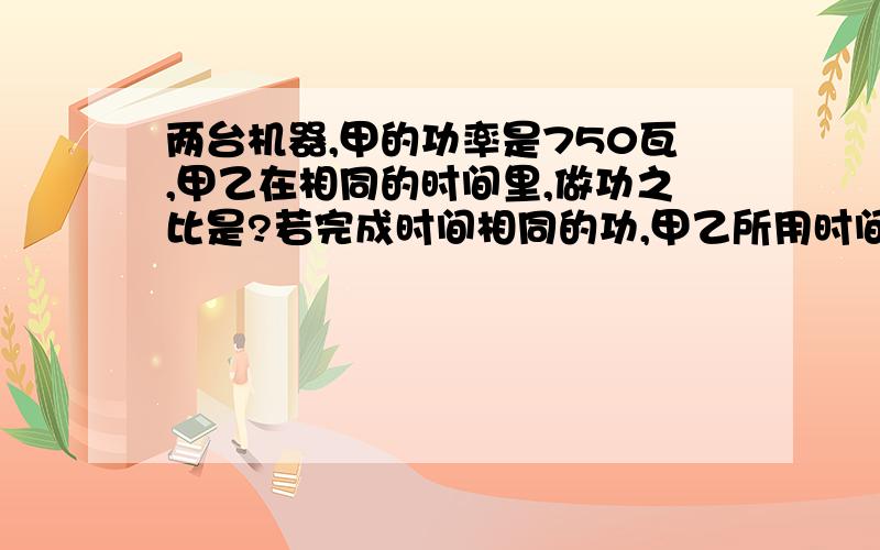 两台机器,甲的功率是750瓦,甲乙在相同的时间里,做功之比是?若完成时间相同的功,甲乙所用时间之比是?