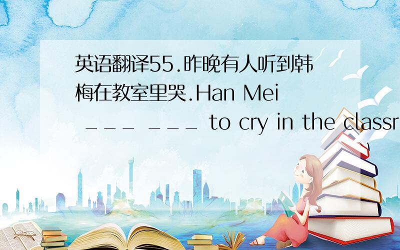 英语翻译55.昨晚有人听到韩梅在教室里哭.Han Mei ___ ___ to cry in the classroom