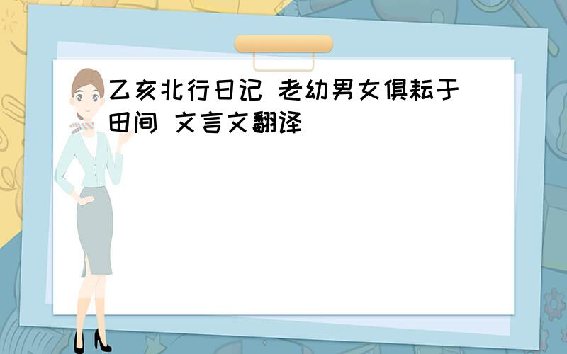 乙亥北行日记 老幼男女俱耘于田间 文言文翻译