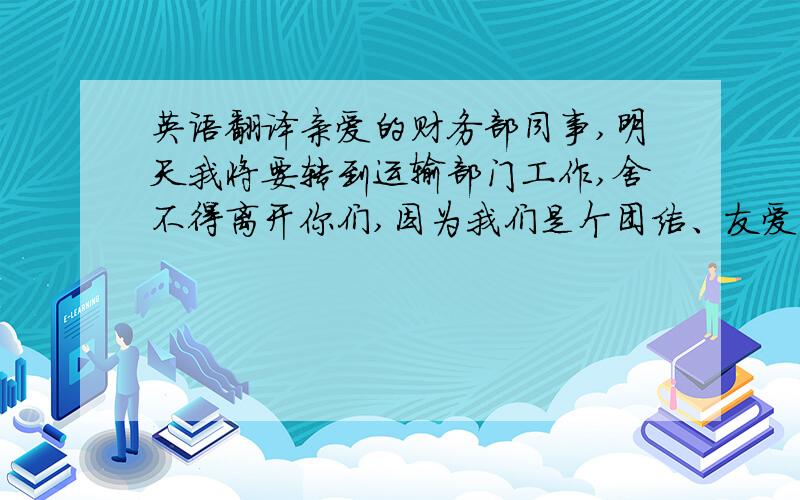 英语翻译亲爱的财务部同事,明天我将要转到运输部门工作,舍不得离开你们,因为我们是个团结、友爱的集体,因为这么多年来的朝夕