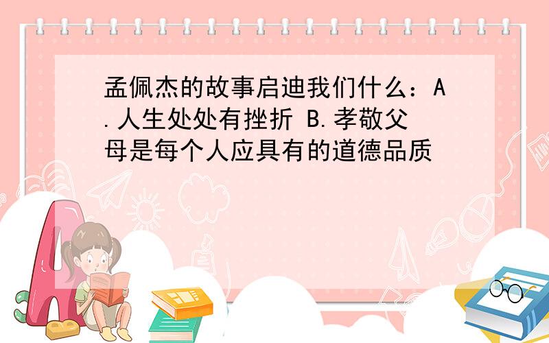 孟佩杰的故事启迪我们什么：A.人生处处有挫折 B.孝敬父母是每个人应具有的道德品质