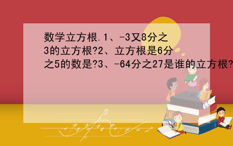 数学立方根.1、-3又8分之3的立方根?2、立方根是6分之5的数是?3、-64分之27是谁的立方根?4、若a与b互为相反