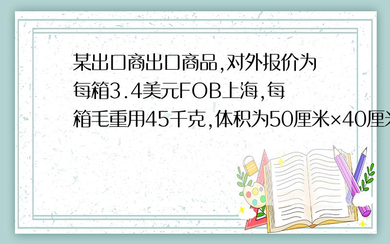 某出口商出口商品,对外报价为每箱3.4美元FOB上海,每箱毛重用45千克,体积为50厘米×40厘米×20厘米.现