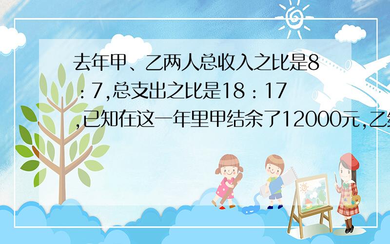 去年甲、乙两人总收入之比是8：7,总支出之比是18：17,已知在这一年里甲结余了12000元,乙结余8000元,求甲、乙