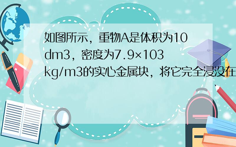 如图所示，重物A是体积为10dm3，密度为7.9×103kg/m3的实心金属块，将它完全浸没在水中，始终未提出水面．求：