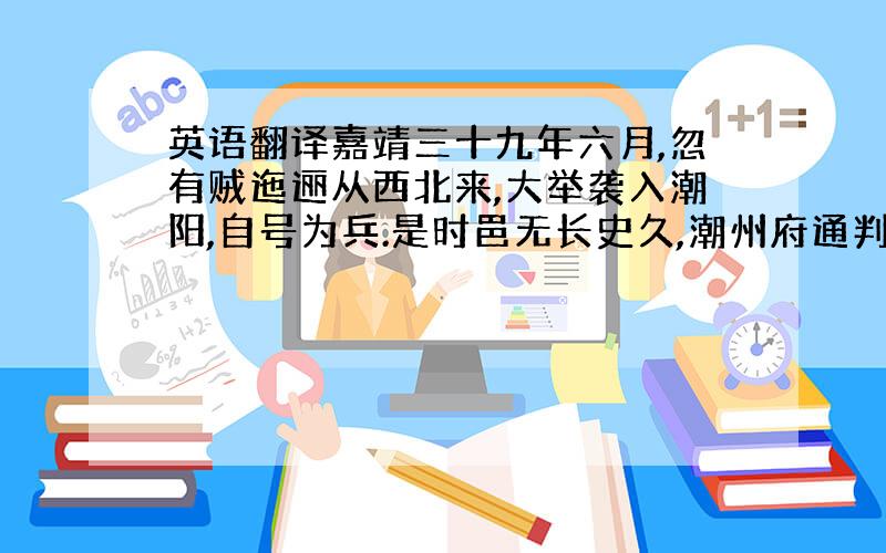 英语翻译嘉靖三十九年六月,忽有贼迤逦从西北来,大举袭入潮阳,自号为兵.是时邑无长史久,潮州府通判翁公梦鲤适备倭而督兵行县